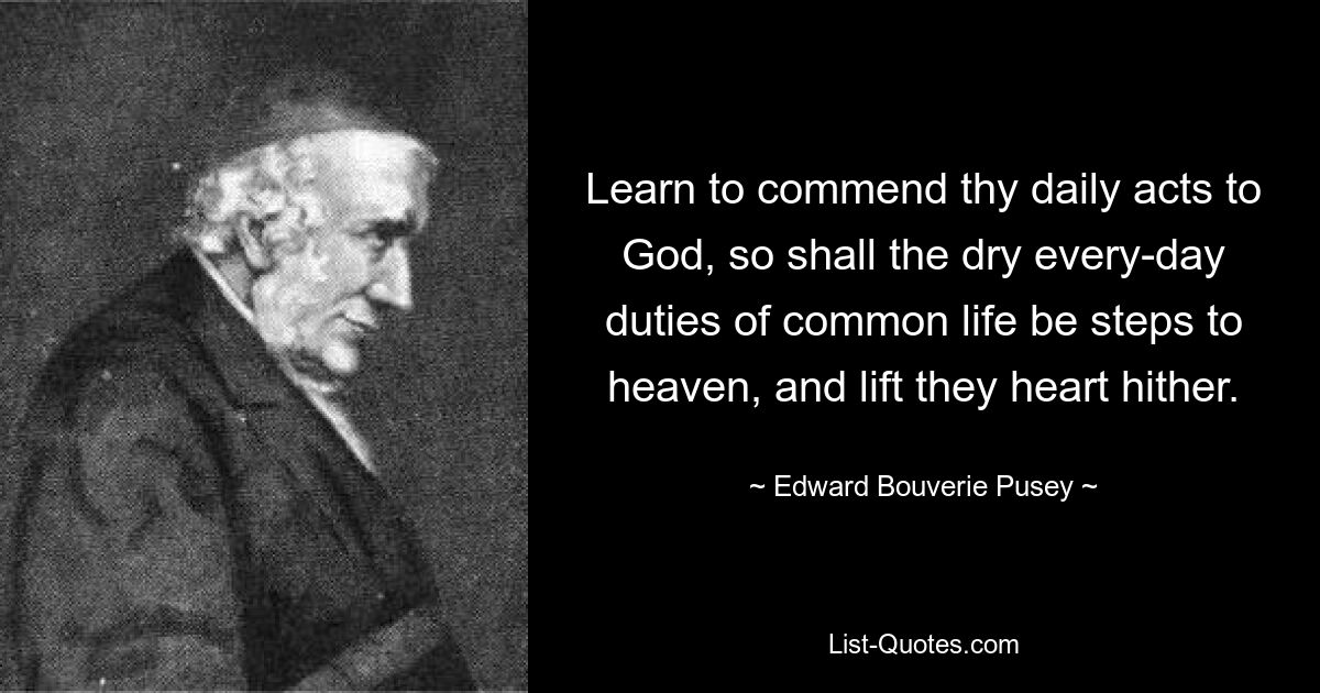 Learn to commend thy daily acts to God, so shall the dry every-day duties of common life be steps to heaven, and lift they heart hither. — © Edward Bouverie Pusey