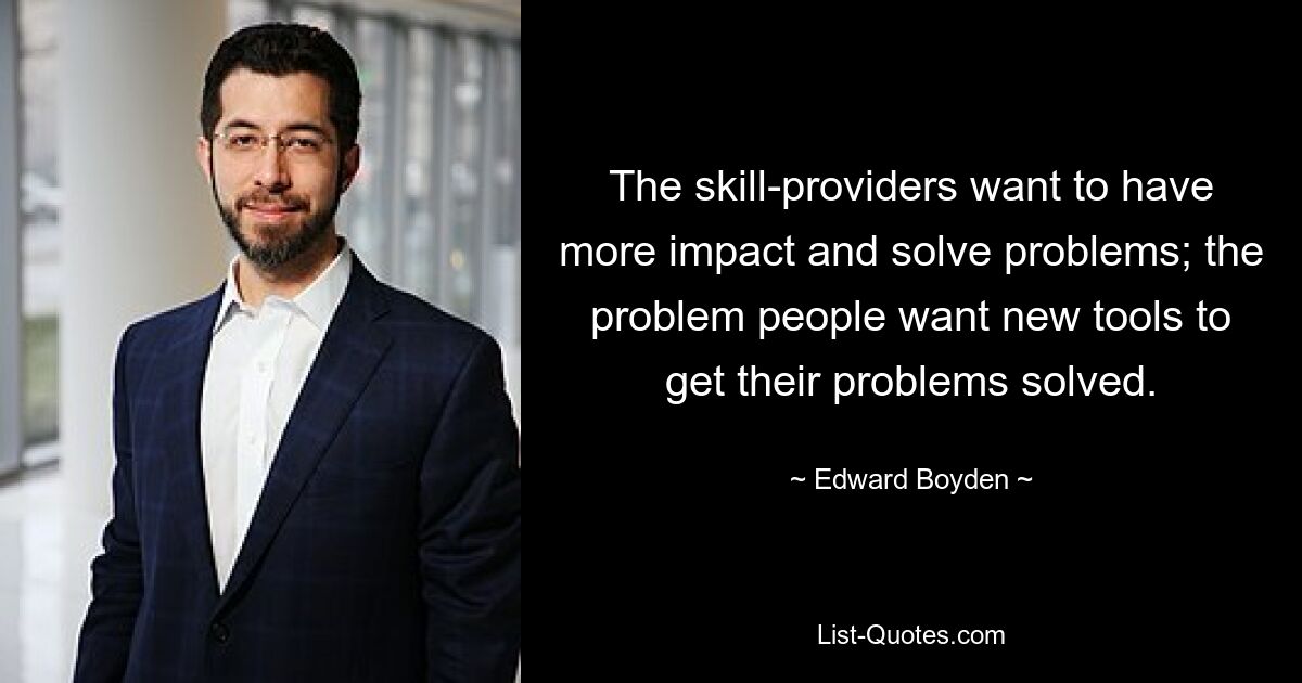 The skill-providers want to have more impact and solve problems; the problem people want new tools to get their problems solved. — © Edward Boyden