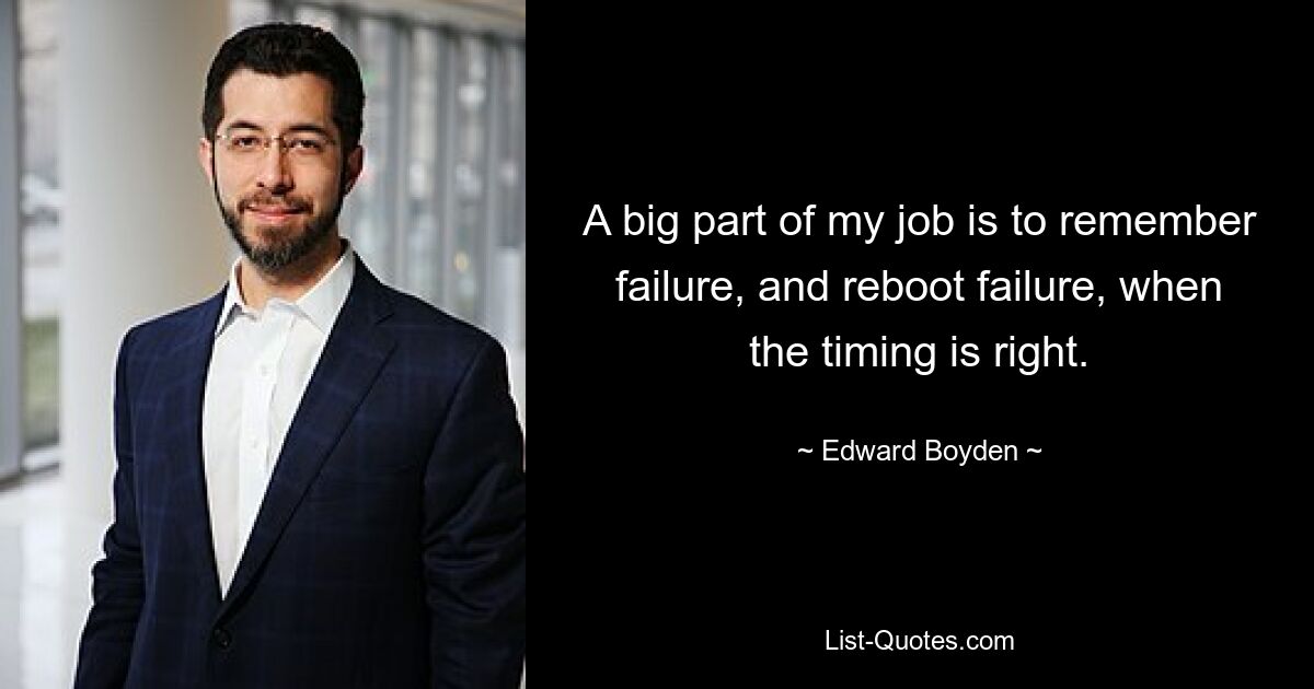 A big part of my job is to remember failure, and reboot failure, when the timing is right. — © Edward Boyden