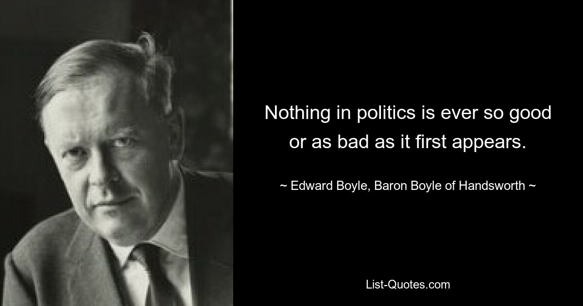 Nothing in politics is ever so good or as bad as it first appears. — © Edward Boyle, Baron Boyle of Handsworth