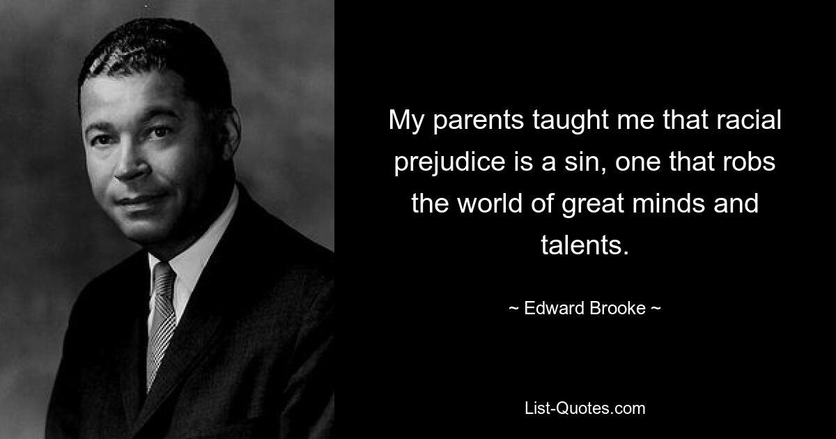 My parents taught me that racial prejudice is a sin, one that robs the world of great minds and talents. — © Edward Brooke