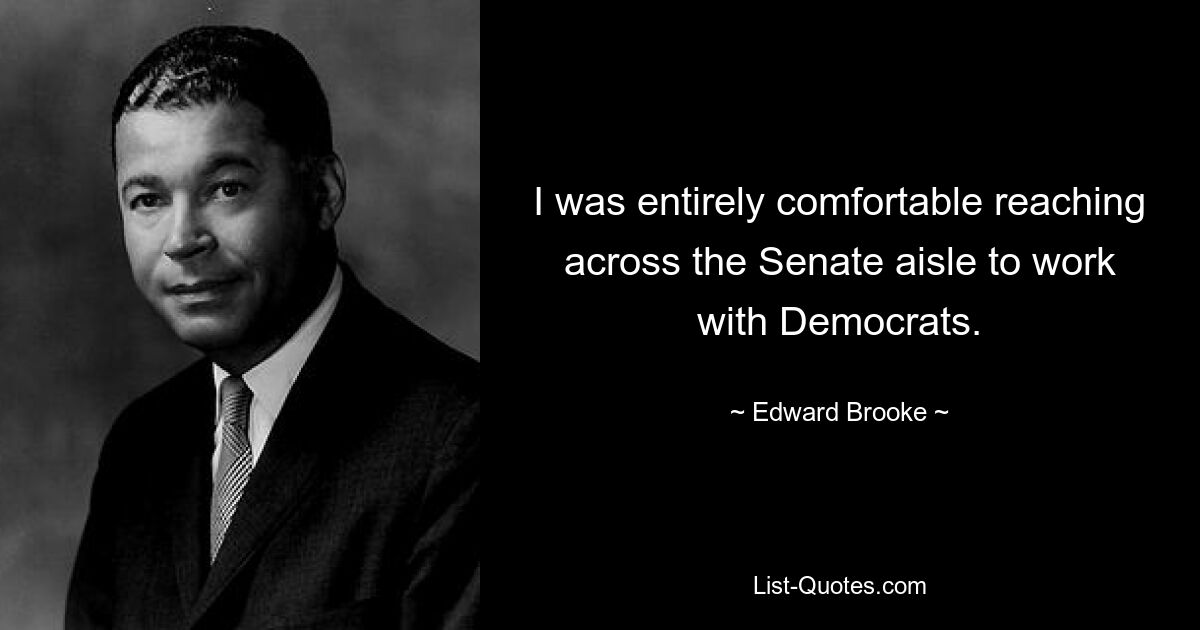 I was entirely comfortable reaching across the Senate aisle to work with Democrats. — © Edward Brooke