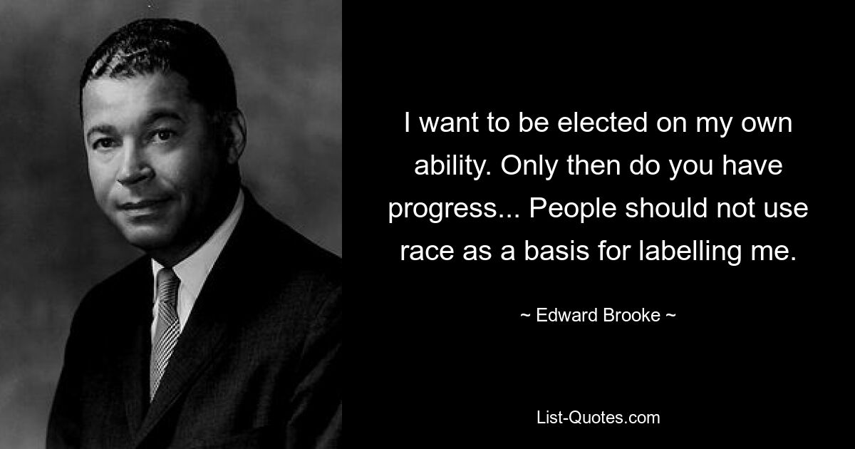 I want to be elected on my own ability. Only then do you have progress... People should not use race as a basis for labelling me. — © Edward Brooke