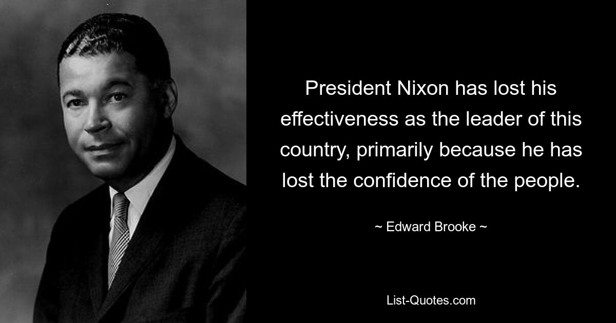 President Nixon has lost his effectiveness as the leader of this country, primarily because he has lost the confidence of the people. — © Edward Brooke