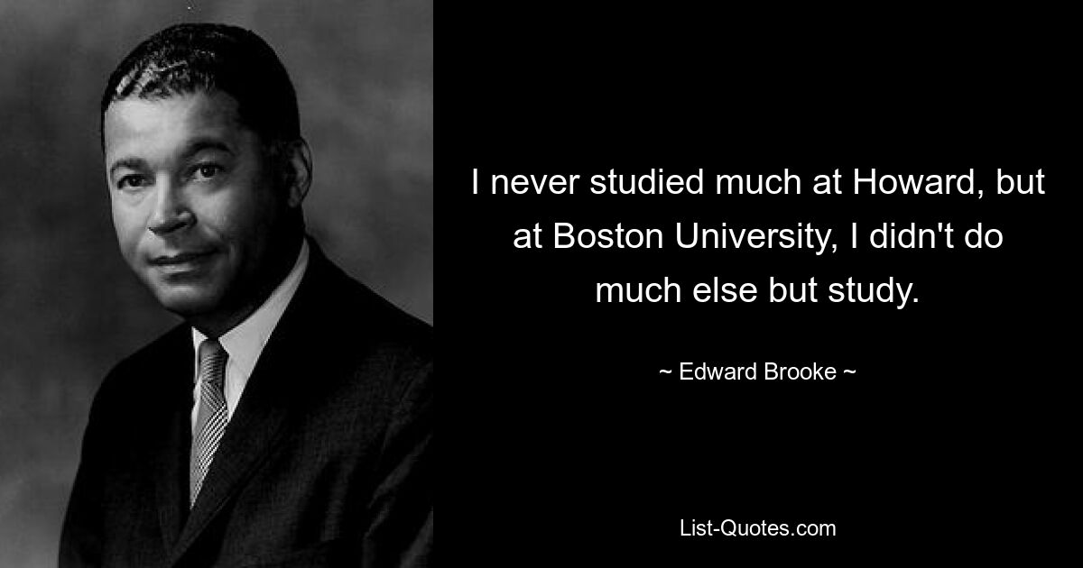 I never studied much at Howard, but at Boston University, I didn't do much else but study. — © Edward Brooke