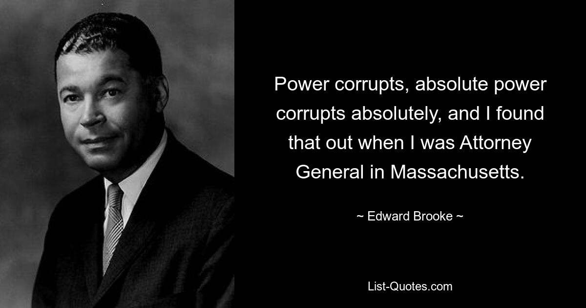 Power corrupts, absolute power corrupts absolutely, and I found that out when I was Attorney General in Massachusetts. — © Edward Brooke