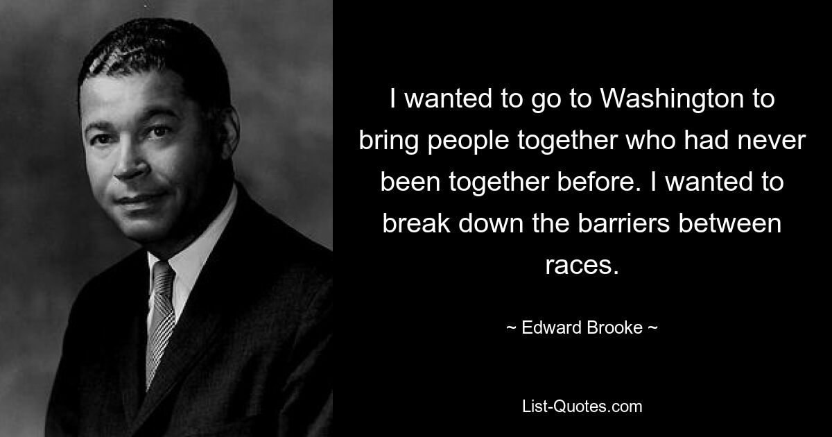 I wanted to go to Washington to bring people together who had never been together before. I wanted to break down the barriers between races. — © Edward Brooke