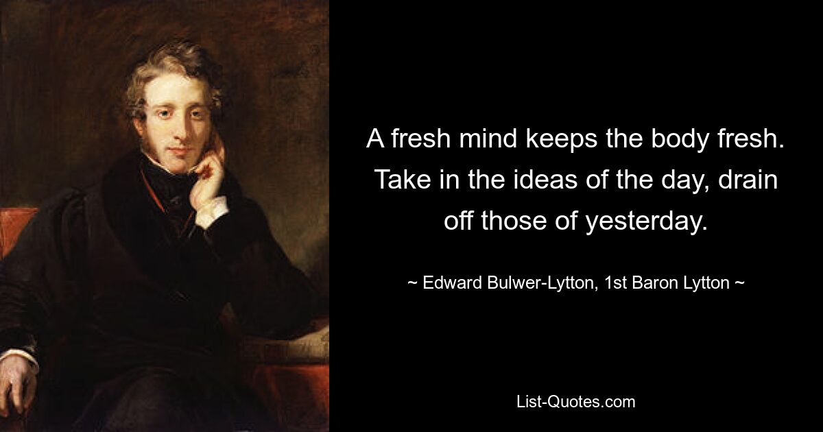 A fresh mind keeps the body fresh. Take in the ideas of the day, drain off those of yesterday. — © Edward Bulwer-Lytton, 1st Baron Lytton