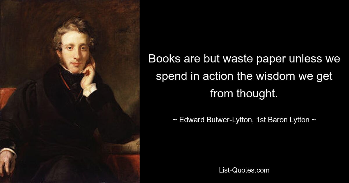 Книги — всего лишь макулатура, если мы не тратим на действия ту мудрость, которую получаем от мысли. - © Эдвард Бульвер-Литтон, первый барон Литтон 