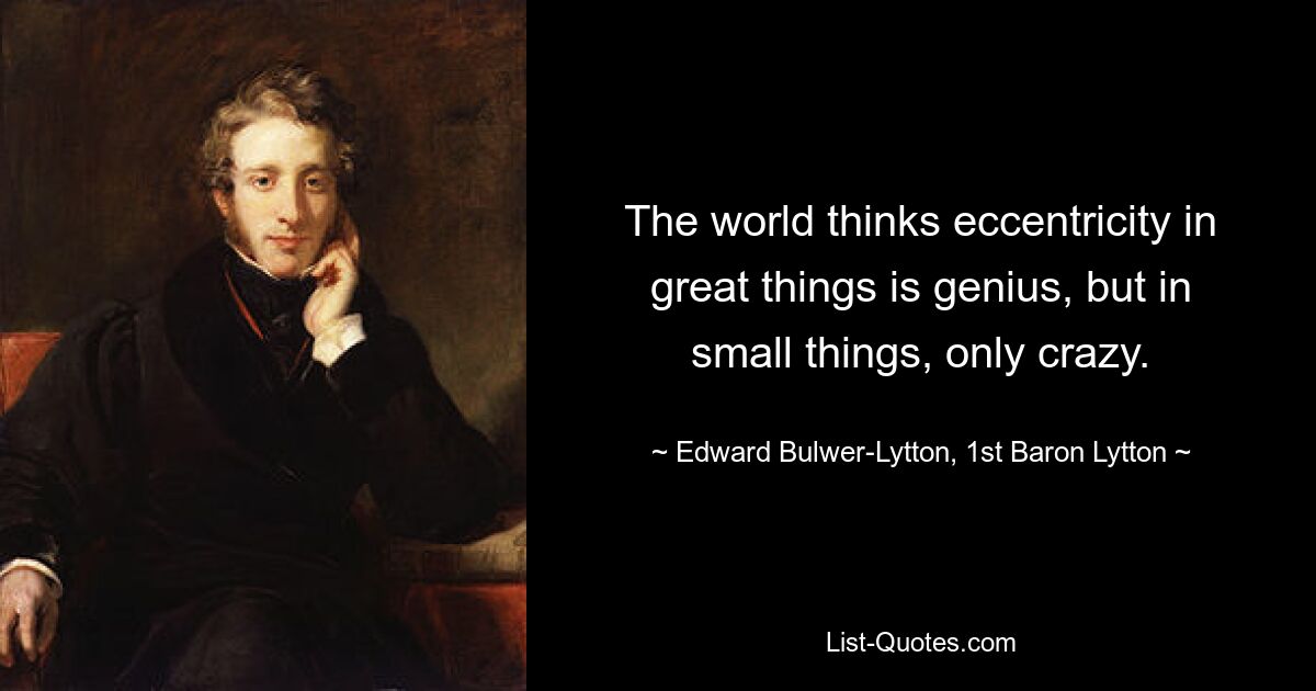 The world thinks eccentricity in great things is genius, but in small things, only crazy. — © Edward Bulwer-Lytton, 1st Baron Lytton