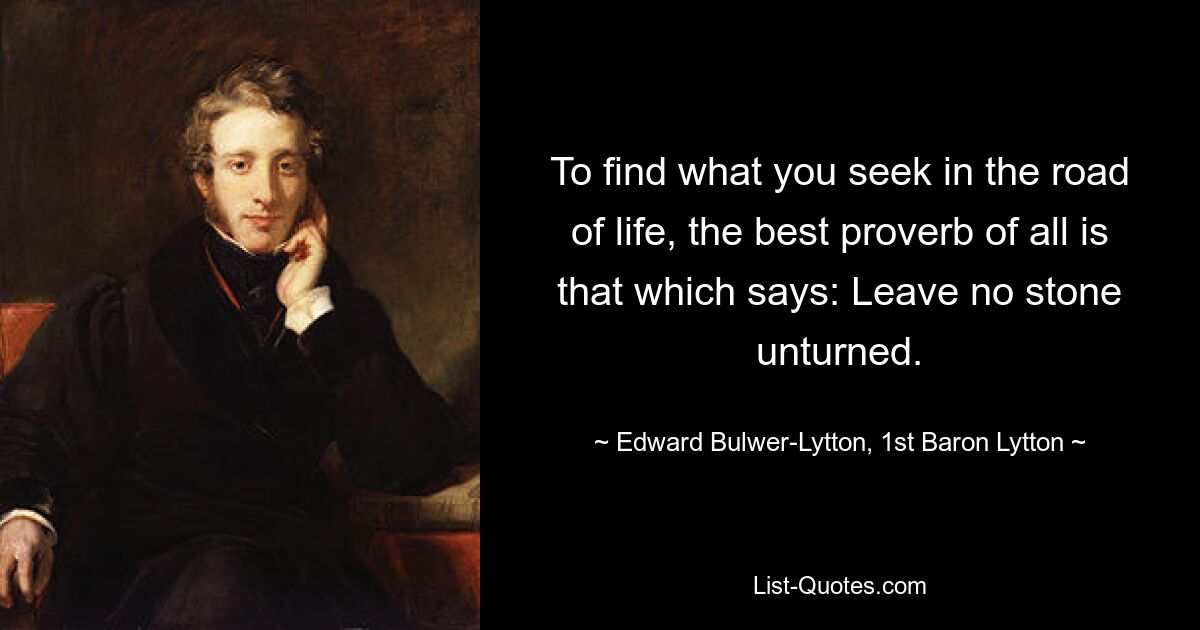 To find what you seek in the road of life, the best proverb of all is that which says: Leave no stone unturned. — © Edward Bulwer-Lytton, 1st Baron Lytton