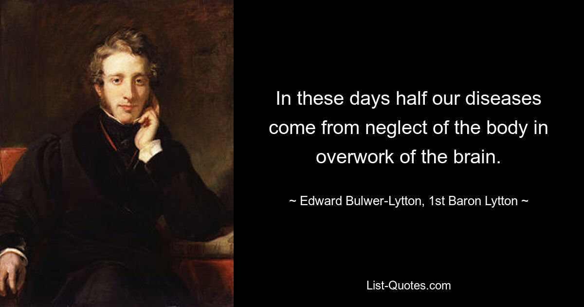 In these days half our diseases come from neglect of the body in overwork of the brain. — © Edward Bulwer-Lytton, 1st Baron Lytton