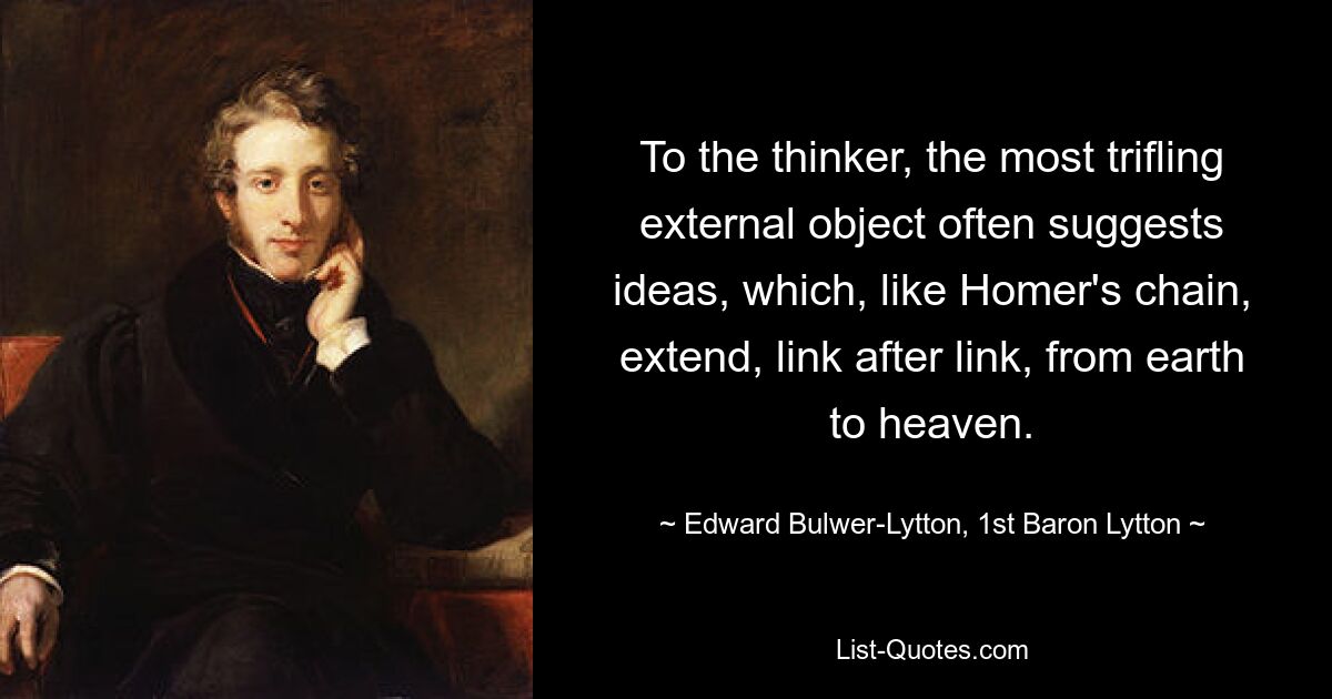 To the thinker, the most trifling external object often suggests ideas, which, like Homer's chain, extend, link after link, from earth to heaven. — © Edward Bulwer-Lytton, 1st Baron Lytton