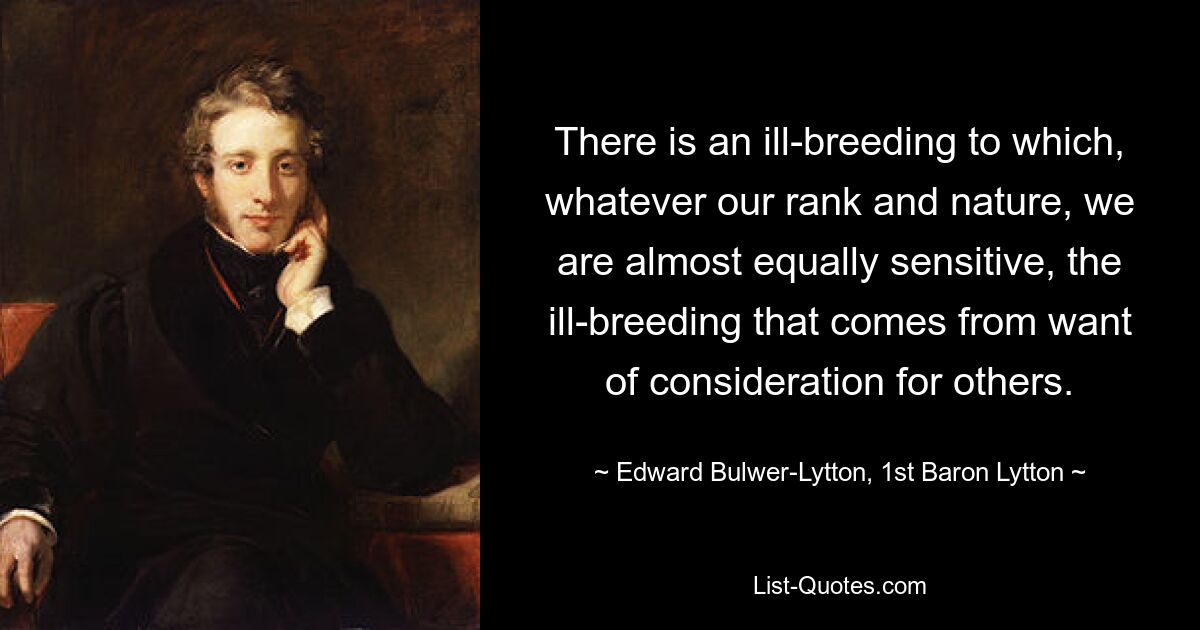 There is an ill-breeding to which, whatever our rank and nature, we are almost equally sensitive, the ill-breeding that comes from want of consideration for others. — © Edward Bulwer-Lytton, 1st Baron Lytton