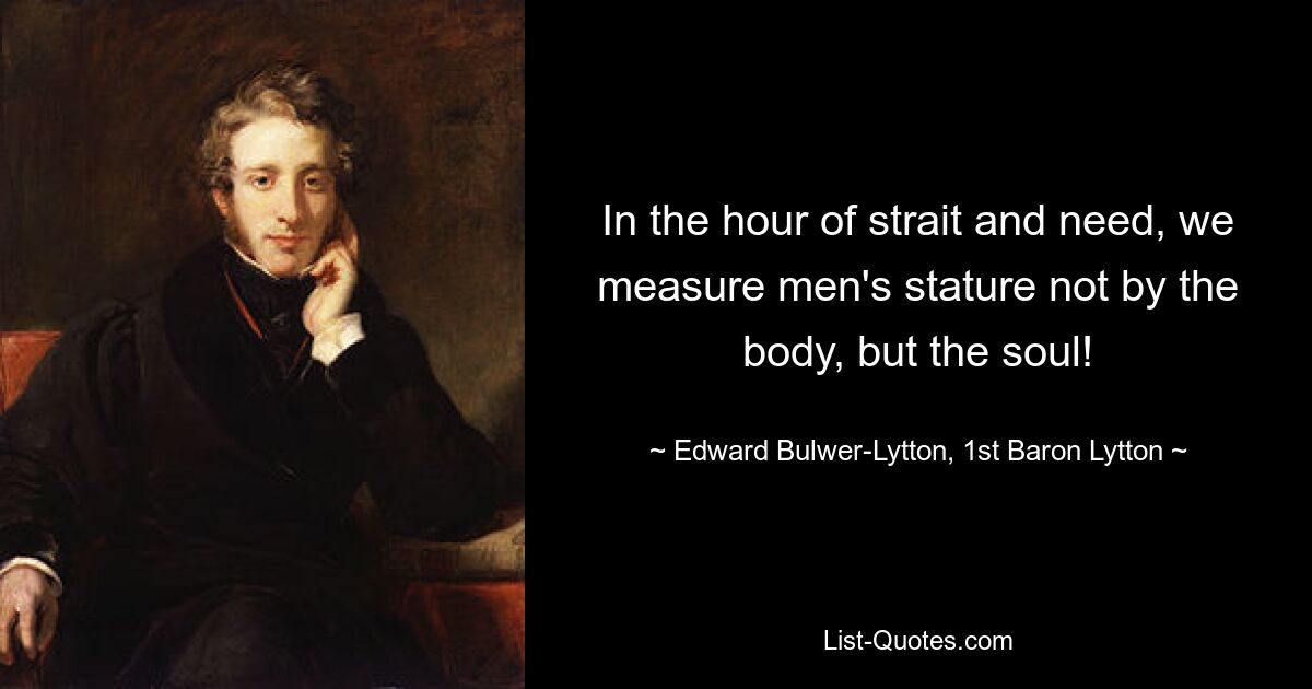 In the hour of strait and need, we measure men's stature not by the body, but the soul! — © Edward Bulwer-Lytton, 1st Baron Lytton