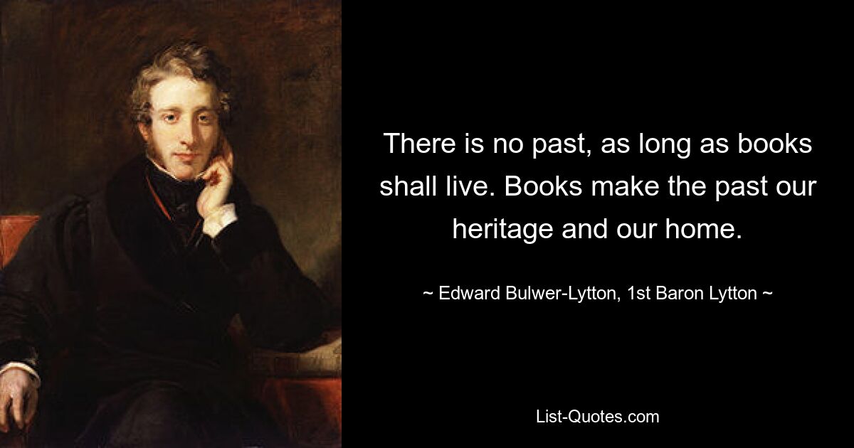 There is no past, as long as books shall live. Books make the past our heritage and our home. — © Edward Bulwer-Lytton, 1st Baron Lytton