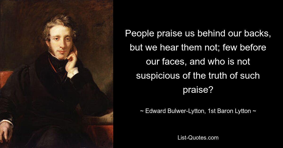 People praise us behind our backs, but we hear them not; few before our faces, and who is not suspicious of the truth of such praise? — © Edward Bulwer-Lytton, 1st Baron Lytton