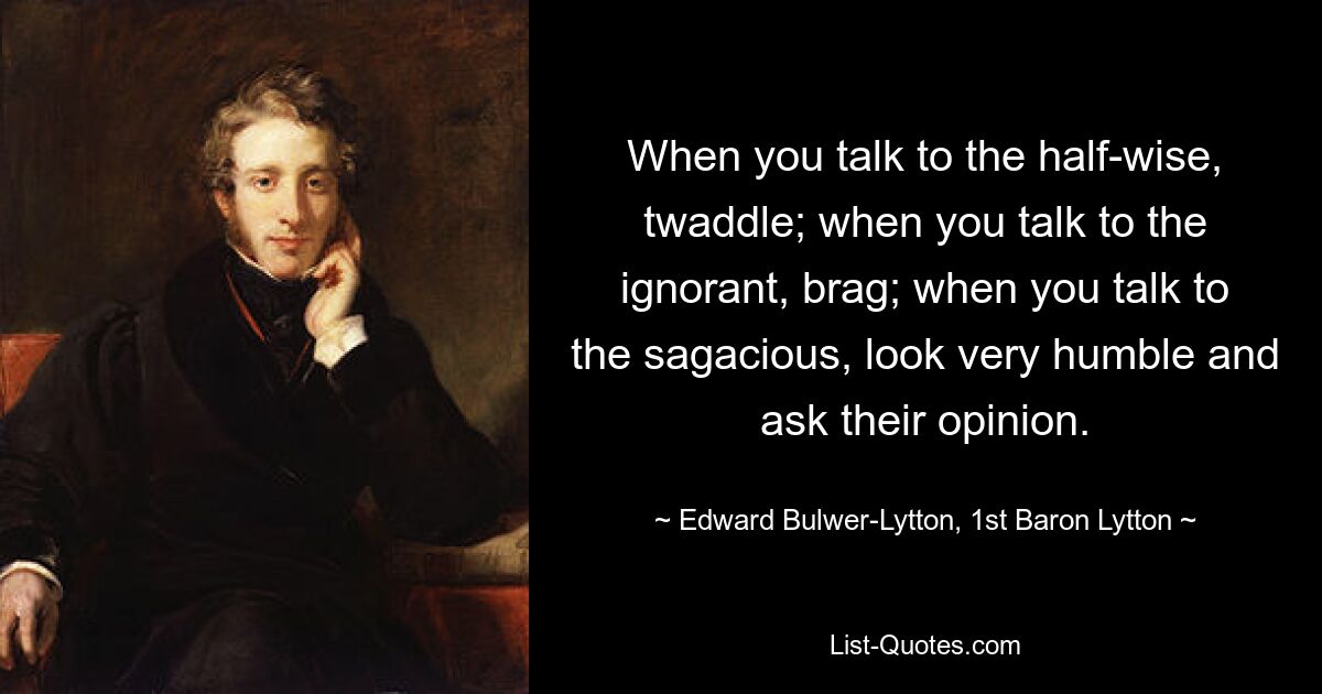 When you talk to the half-wise, twaddle; when you talk to the ignorant, brag; when you talk to the sagacious, look very humble and ask their opinion. — © Edward Bulwer-Lytton, 1st Baron Lytton