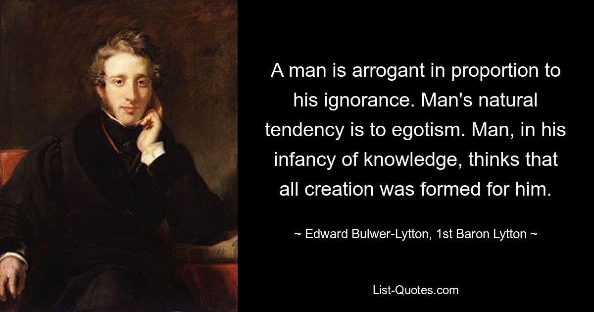 A man is arrogant in proportion to his ignorance. Man's natural tendency is to egotism. Man, in his infancy of knowledge, thinks that all creation was formed for him. — © Edward Bulwer-Lytton, 1st Baron Lytton