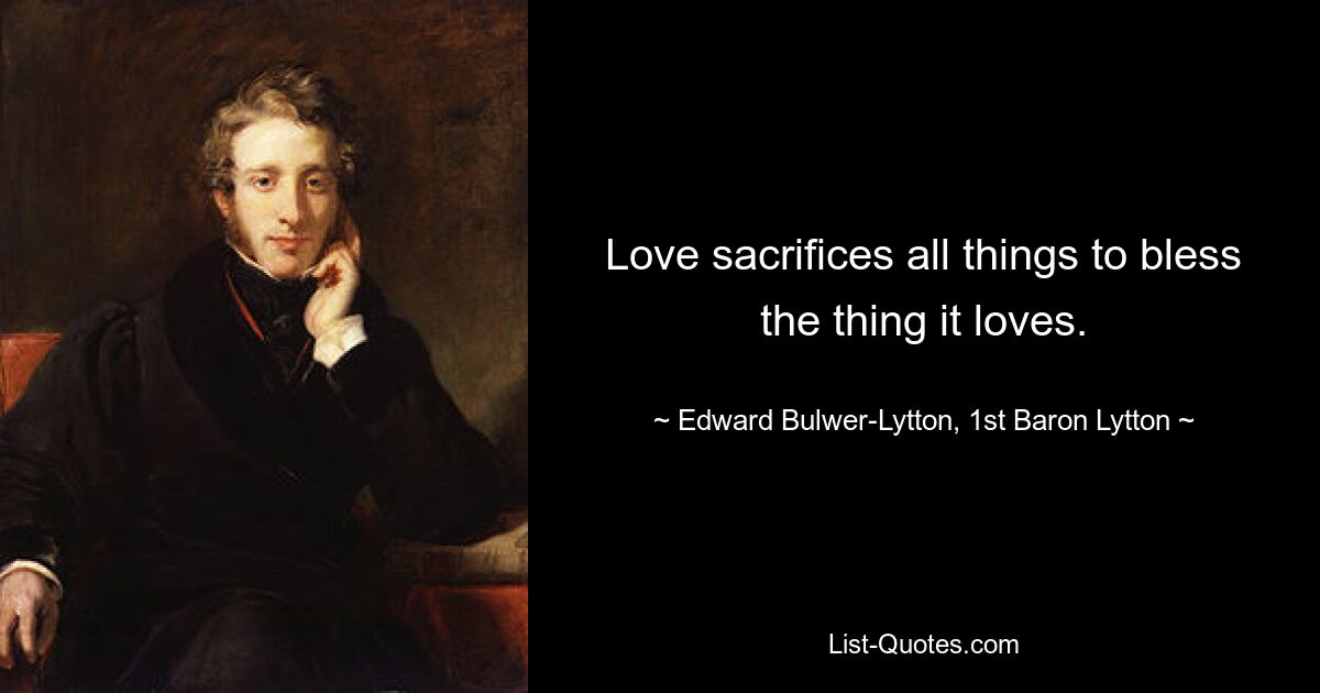 Love sacrifices all things to bless the thing it loves. — © Edward Bulwer-Lytton, 1st Baron Lytton