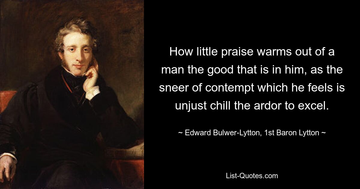 How little praise warms out of a man the good that is in him, as the sneer of contempt which he feels is unjust chill the ardor to excel. — © Edward Bulwer-Lytton, 1st Baron Lytton