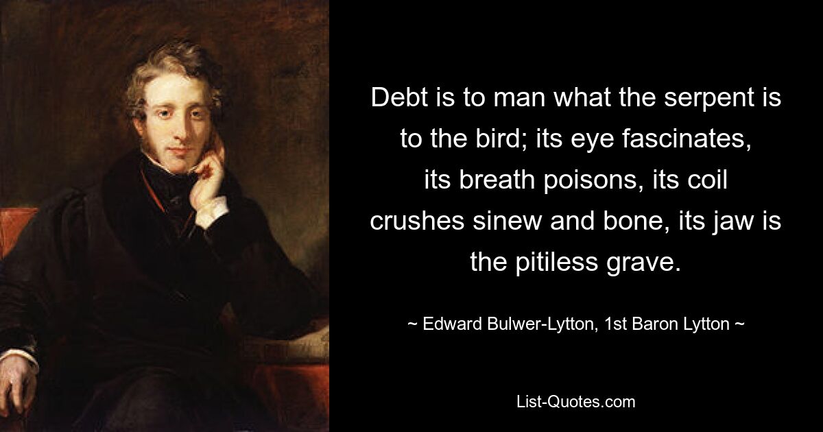 Debt is to man what the serpent is to the bird; its eye fascinates, its breath poisons, its coil crushes sinew and bone, its jaw is the pitiless grave. — © Edward Bulwer-Lytton, 1st Baron Lytton