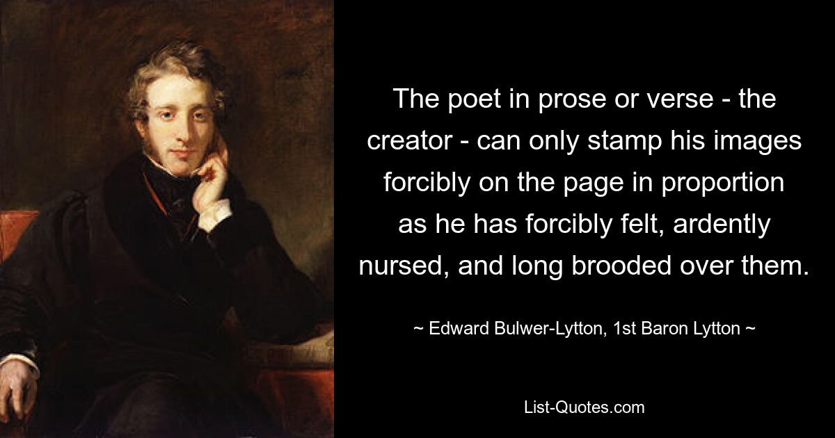 The poet in prose or verse - the creator - can only stamp his images forcibly on the page in proportion as he has forcibly felt, ardently nursed, and long brooded over them. — © Edward Bulwer-Lytton, 1st Baron Lytton