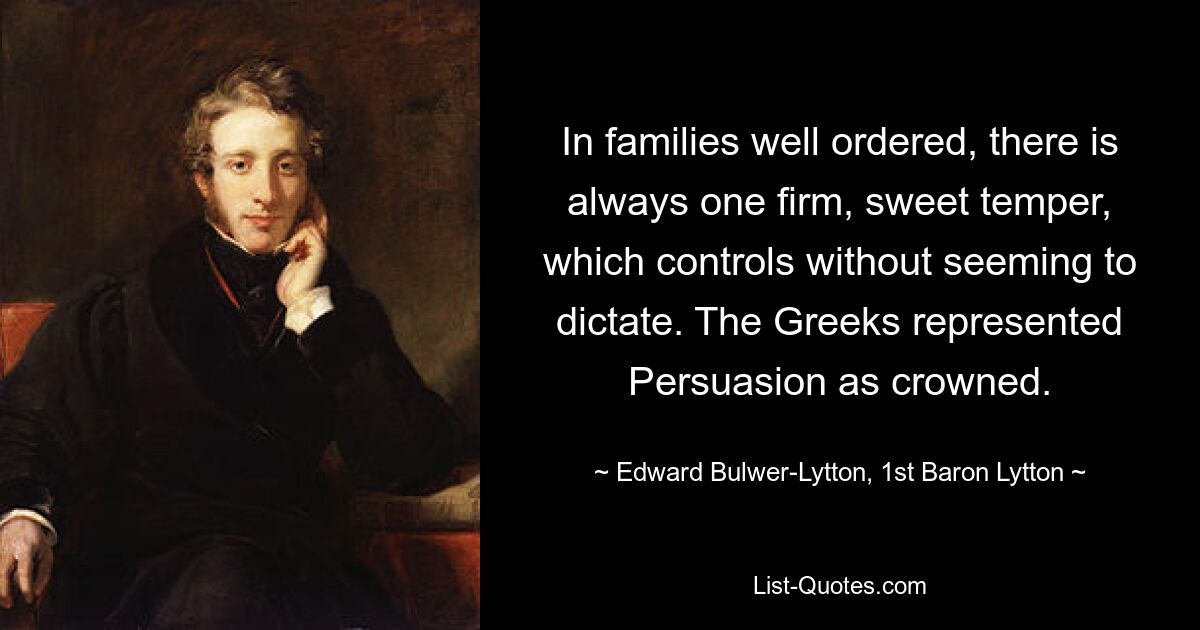 In families well ordered, there is always one firm, sweet temper, which controls without seeming to dictate. The Greeks represented Persuasion as crowned. — © Edward Bulwer-Lytton, 1st Baron Lytton