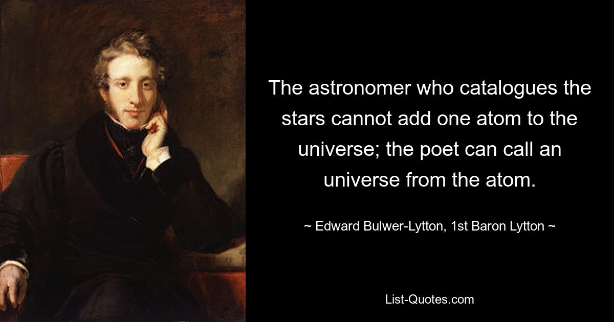 The astronomer who catalogues the stars cannot add one atom to the universe; the poet can call an universe from the atom. — © Edward Bulwer-Lytton, 1st Baron Lytton