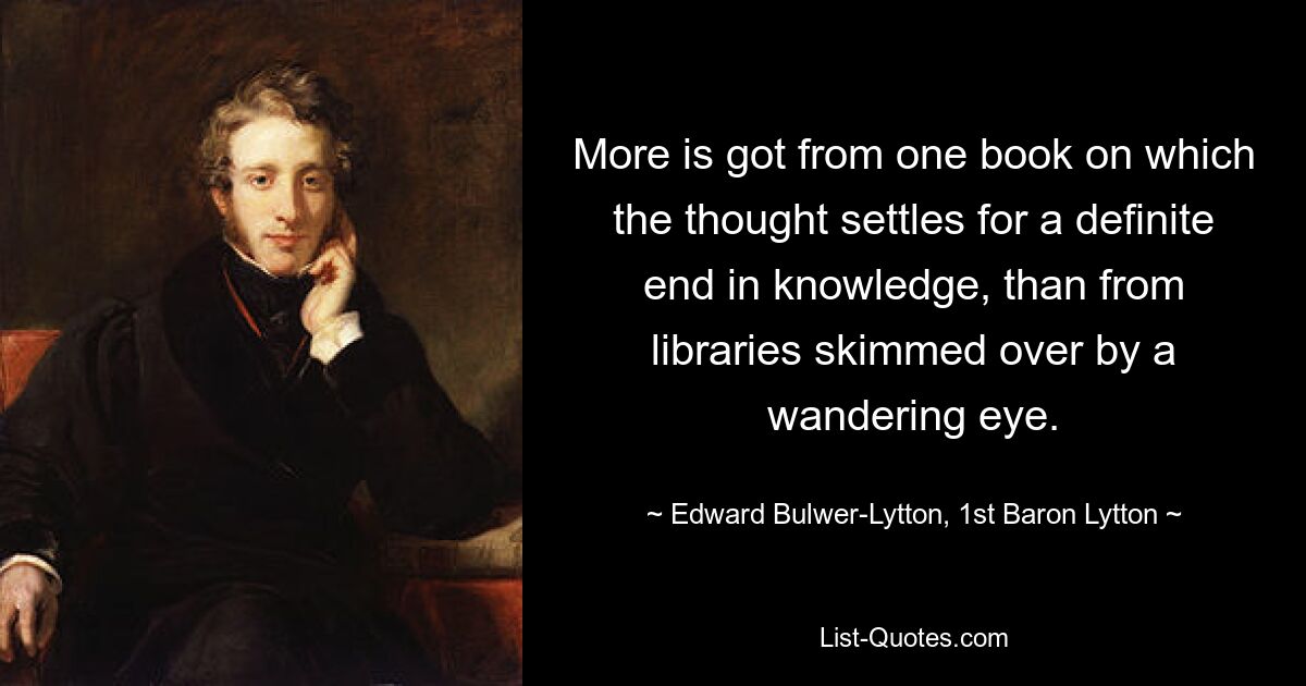 More is got from one book on which the thought settles for a definite end in knowledge, than from libraries skimmed over by a wandering eye. — © Edward Bulwer-Lytton, 1st Baron Lytton