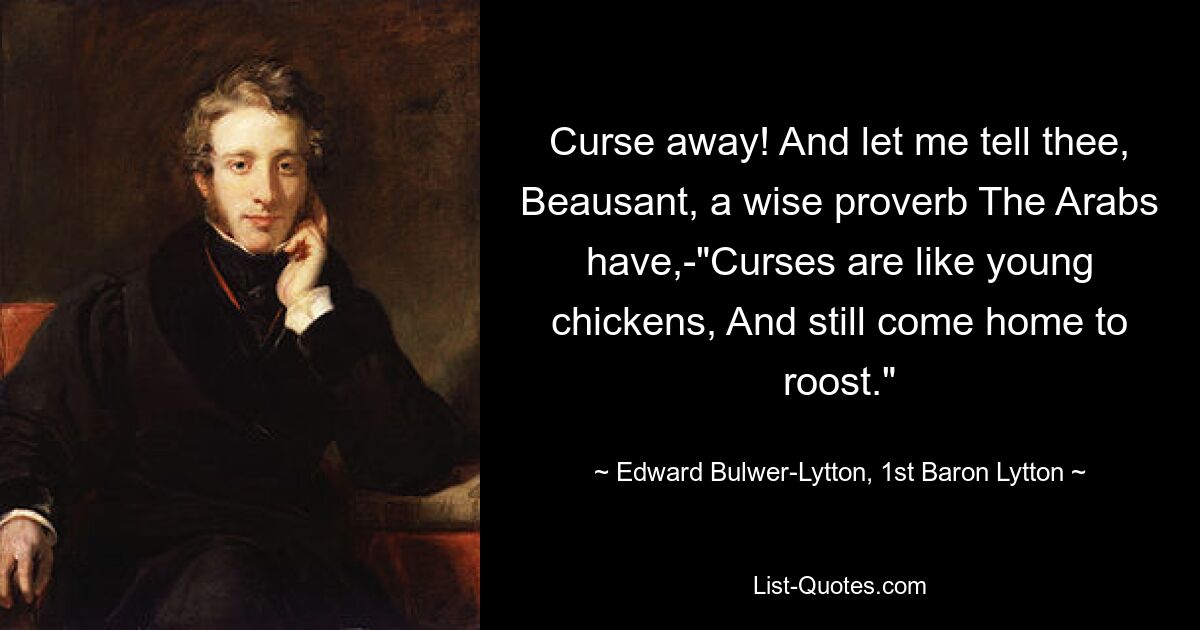 Curse away! And let me tell thee, Beausant, a wise proverb The Arabs have,-"Curses are like young chickens, And still come home to roost." — © Edward Bulwer-Lytton, 1st Baron Lytton