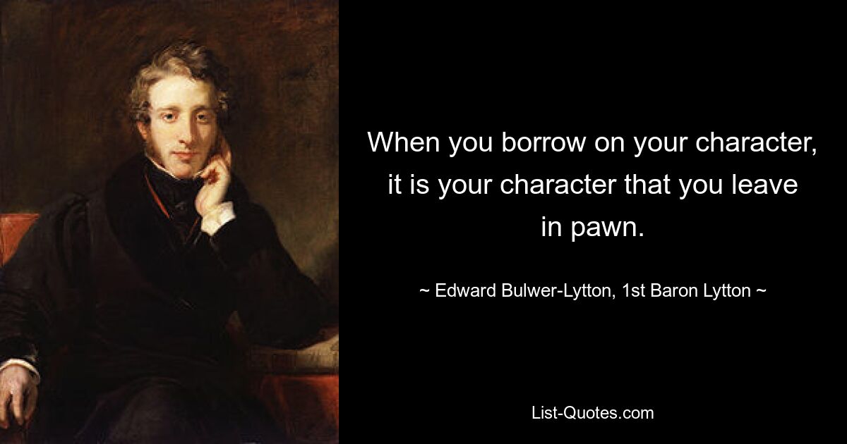 When you borrow on your character, it is your character that you leave in pawn. — © Edward Bulwer-Lytton, 1st Baron Lytton