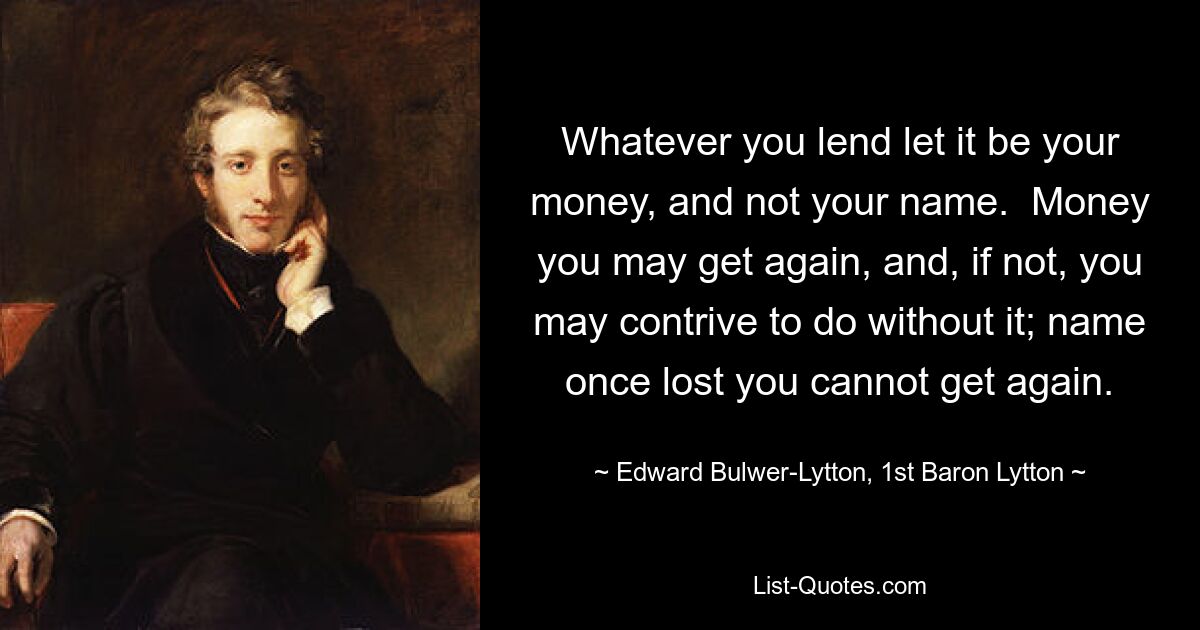 Whatever you lend let it be your money, and not your name.  Money you may get again, and, if not, you may contrive to do without it; name once lost you cannot get again. — © Edward Bulwer-Lytton, 1st Baron Lytton