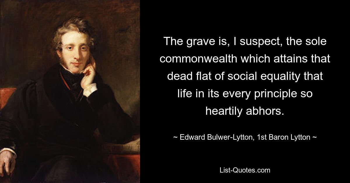 The grave is, I suspect, the sole commonwealth which attains that dead flat of social equality that life in its every principle so heartily abhors. — © Edward Bulwer-Lytton, 1st Baron Lytton