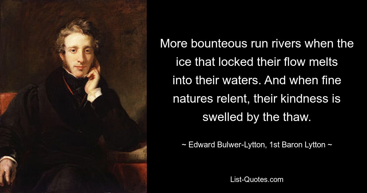 More bounteous run rivers when the ice that locked their flow melts into their waters. And when fine natures relent, their kindness is swelled by the thaw. — © Edward Bulwer-Lytton, 1st Baron Lytton