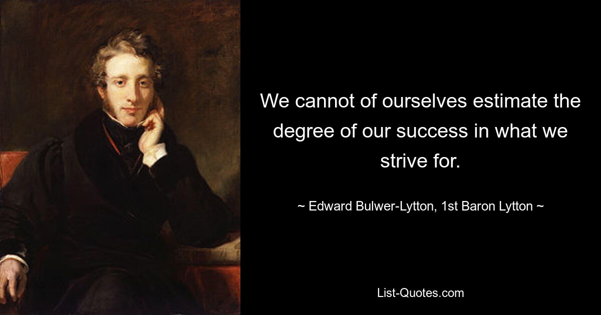 We cannot of ourselves estimate the degree of our success in what we strive for. — © Edward Bulwer-Lytton, 1st Baron Lytton