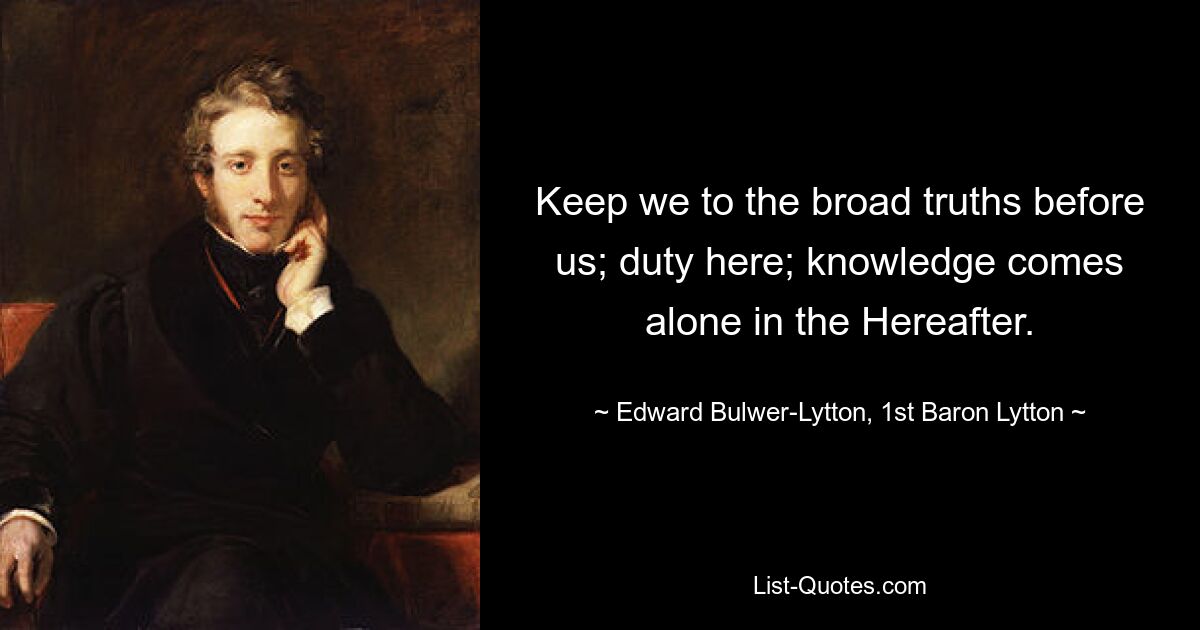 Keep we to the broad truths before us; duty here; knowledge comes alone in the Hereafter. — © Edward Bulwer-Lytton, 1st Baron Lytton