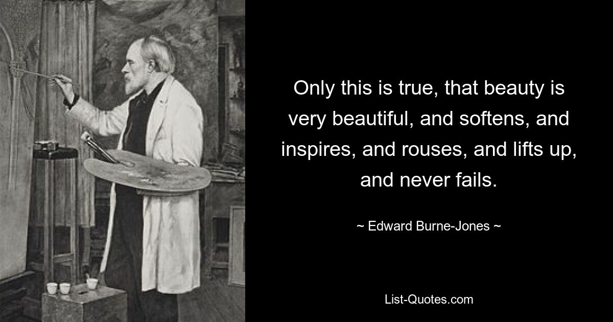 Only this is true, that beauty is very beautiful, and softens, and inspires, and rouses, and lifts up, and never fails. — © Edward Burne-Jones