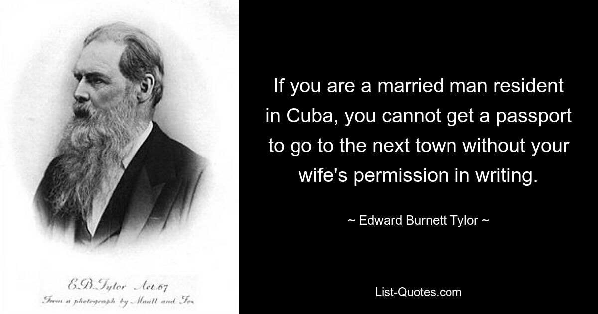 If you are a married man resident in Cuba, you cannot get a passport to go to the next town without your wife's permission in writing. — © Edward Burnett Tylor