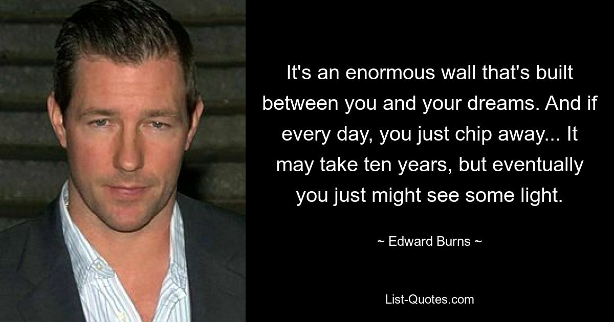 It's an enormous wall that's built between you and your dreams. And if every day, you just chip away... It may take ten years, but eventually you just might see some light. — © Edward Burns