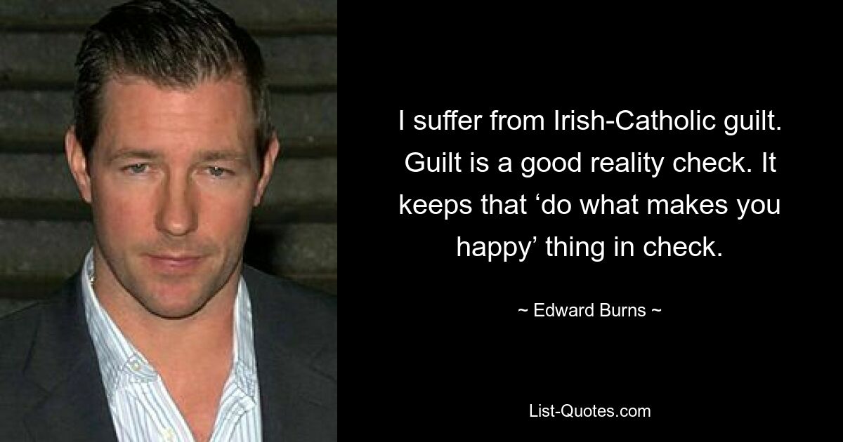 I suffer from Irish-Catholic guilt. Guilt is a good reality check. It keeps that ‘do what makes you happy’ thing in check. — © Edward Burns