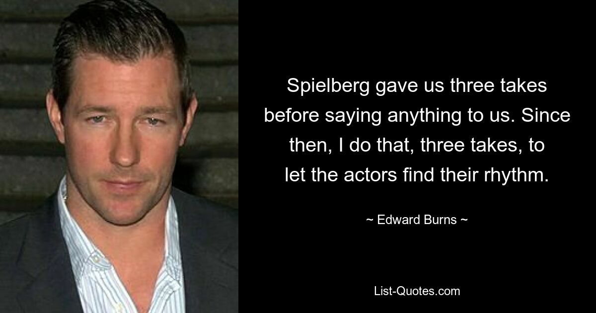 Spielberg gave us three takes before saying anything to us. Since then, I do that, three takes, to let the actors find their rhythm. — © Edward Burns