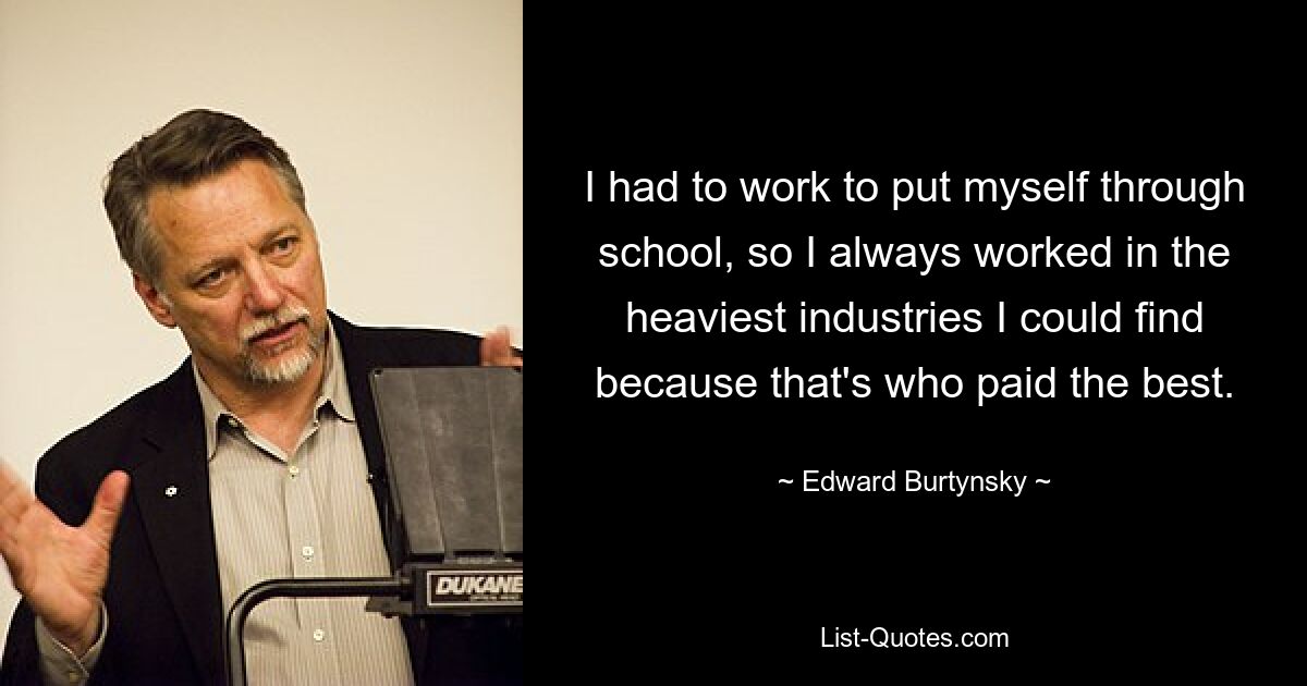 I had to work to put myself through school, so I always worked in the heaviest industries I could find because that's who paid the best. — © Edward Burtynsky