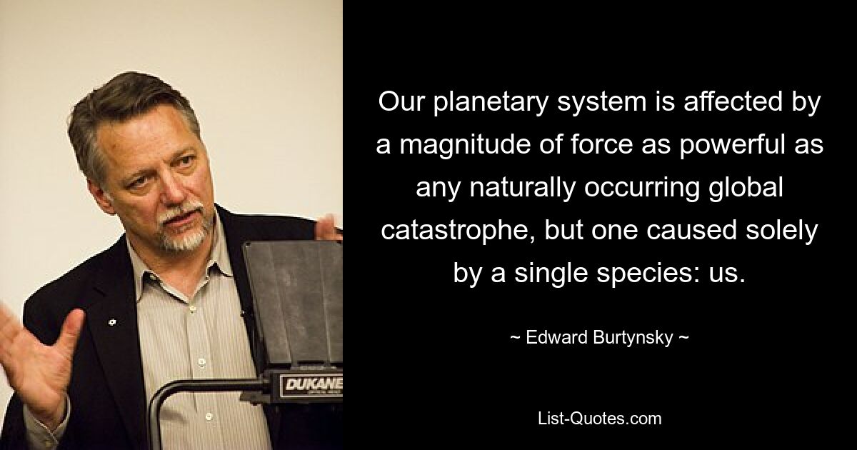 Our planetary system is affected by a magnitude of force as powerful as any naturally occurring global catastrophe, but one caused solely by a single species: us. — © Edward Burtynsky