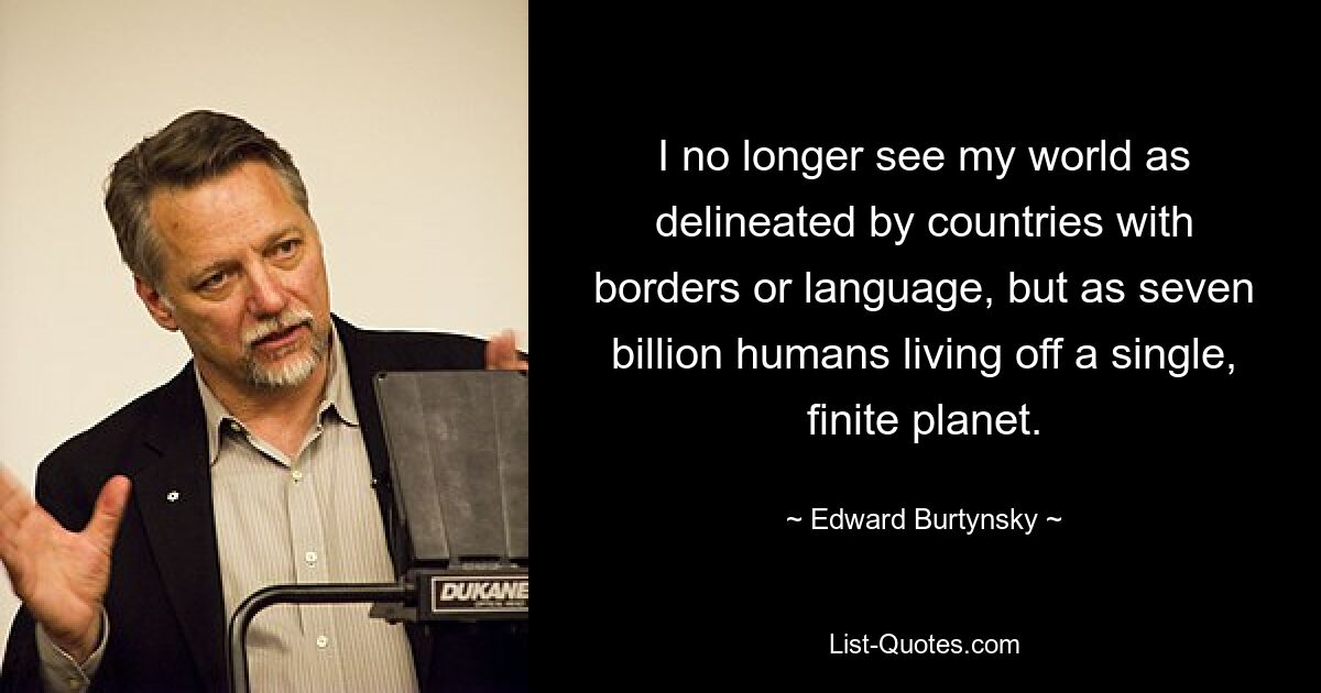 I no longer see my world as delineated by countries with borders or language, but as seven billion humans living off a single, finite planet. — © Edward Burtynsky