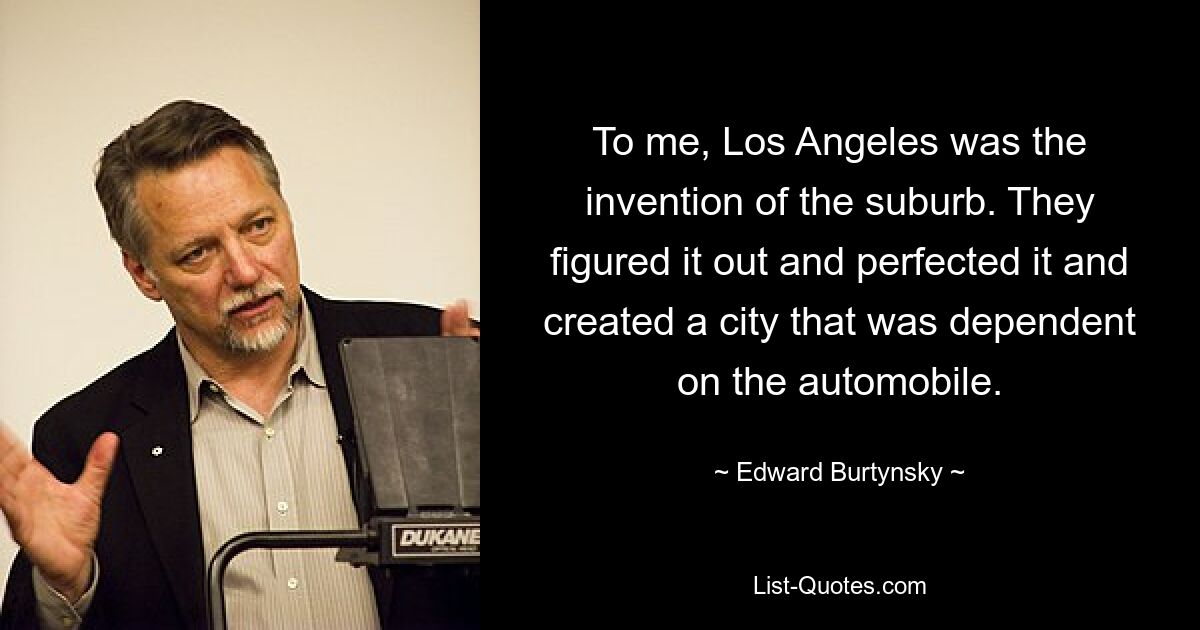 To me, Los Angeles was the invention of the suburb. They figured it out and perfected it and created a city that was dependent on the automobile. — © Edward Burtynsky