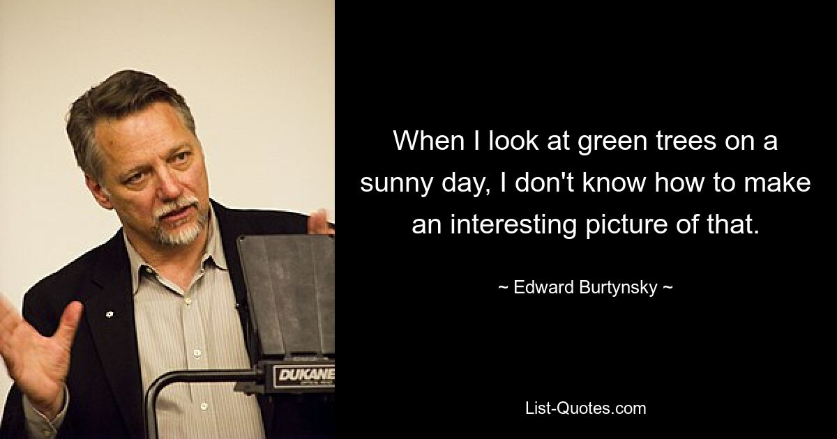 When I look at green trees on a sunny day, I don't know how to make an interesting picture of that. — © Edward Burtynsky