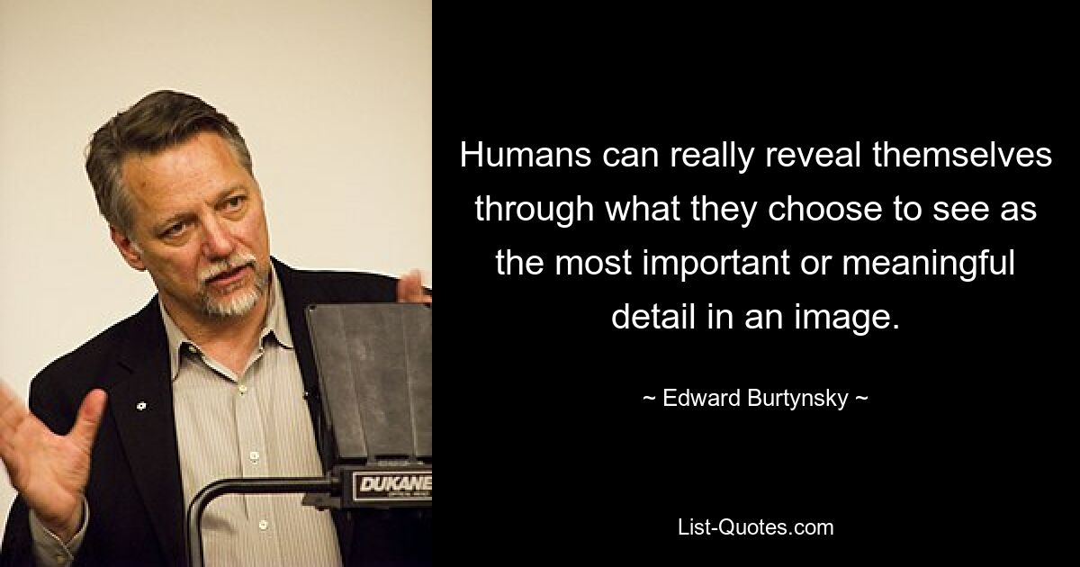 Humans can really reveal themselves through what they choose to see as the most important or meaningful detail in an image. — © Edward Burtynsky