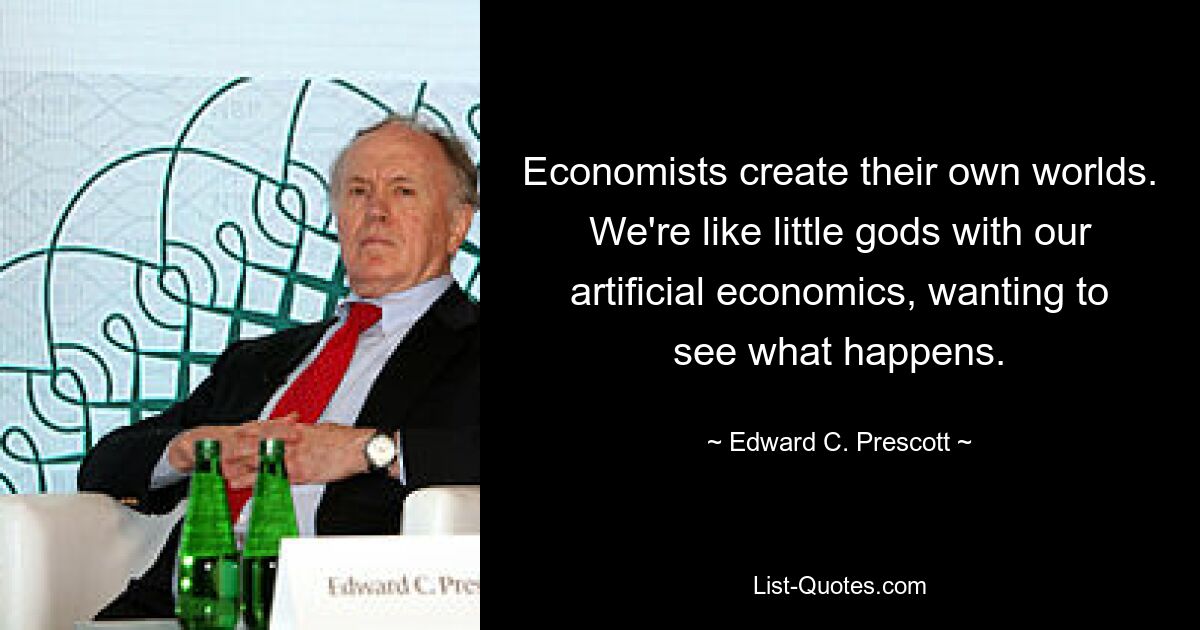 Economists create their own worlds. We're like little gods with our artificial economics, wanting to see what happens. — © Edward C. Prescott