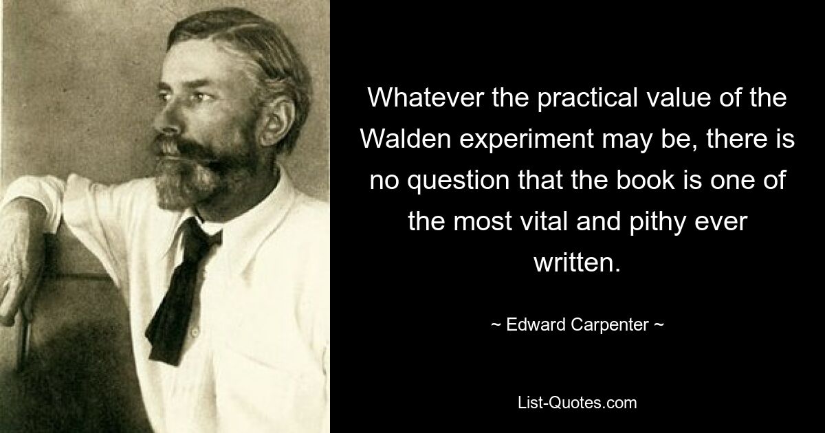 Whatever the practical value of the Walden experiment may be, there is no question that the book is one of the most vital and pithy ever written. — © Edward Carpenter